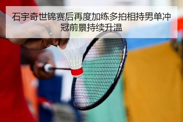 石宇奇世锦赛后再度加练多拍相持男单冲冠前景持续升温 | kaiyun